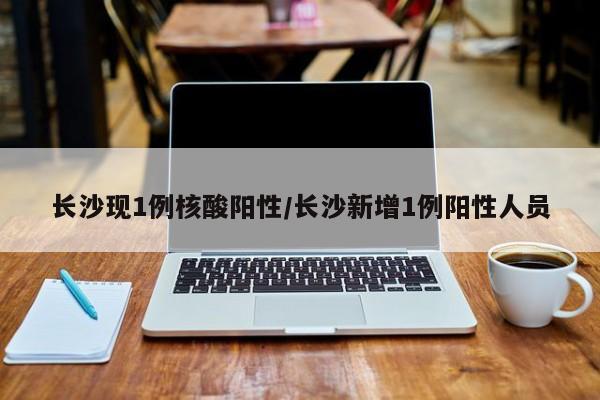 长沙现1例核酸阳性/长沙新增1例阳性人员