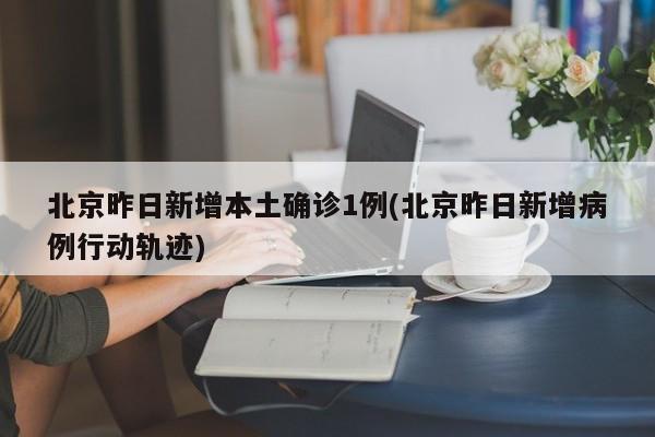 北京昨日新增本土确诊1例(北京昨日新增病例行动轨迹)