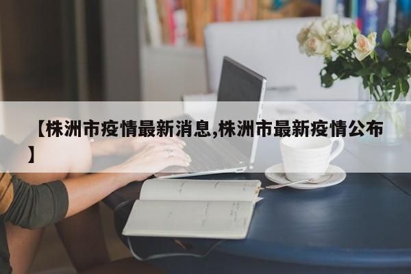 【株洲市疫情最新消息,株洲市最新疫情公布】