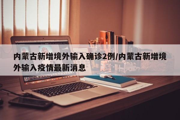 内蒙古新增境外输入确诊2例/内蒙古新增境外输入疫情最新消息