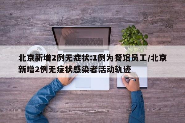北京新增2例无症状:1例为餐馆员工/北京新增2例无症状感染者活动轨迹