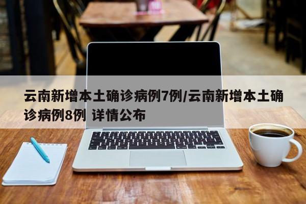 云南新增本土确诊病例7例/云南新增本土确诊病例8例 详情公布