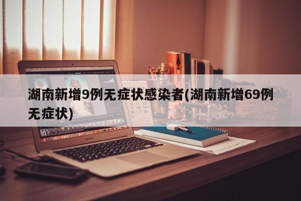湖南新增9例无症状感染者(湖南新增69例无症状)