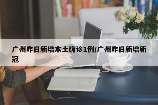 广州昨日新增本土确诊1例/广州昨日新增新冠