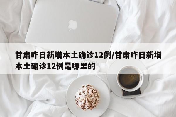 甘肃昨日新增本土确诊12例/甘肃昨日新增本土确诊12例是哪里的