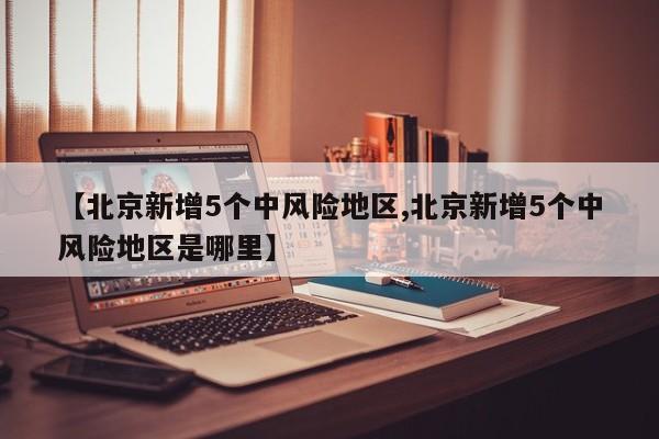 【北京新增5个中风险地区,北京新增5个中风险地区是哪里】