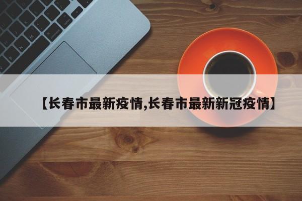 【长春市最新疫情,长春市最新新冠疫情】