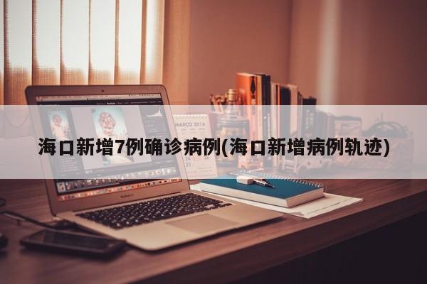 海口新增7例确诊病例(海口新增病例轨迹)