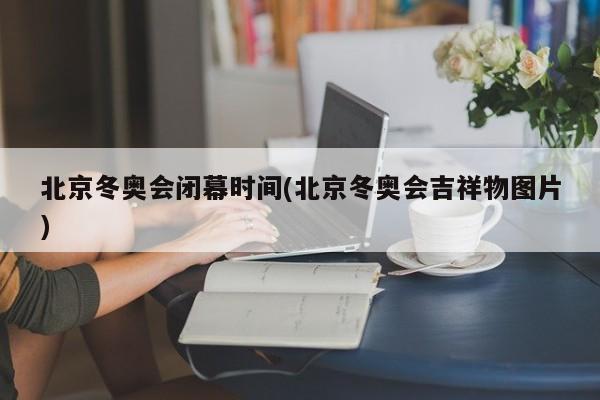 北京冬奥会闭幕时间(北京冬奥会吉祥物图片)