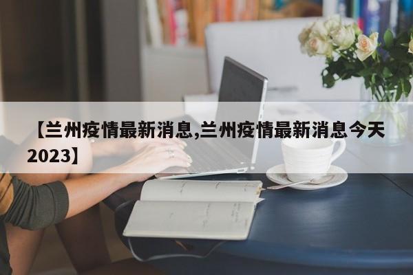 【兰州疫情最新消息,兰州疫情最新消息今天2023】
