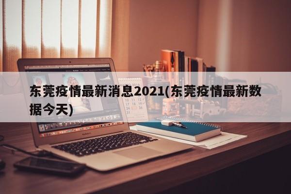 东莞疫情最新消息2021(东莞疫情最新数据今天)