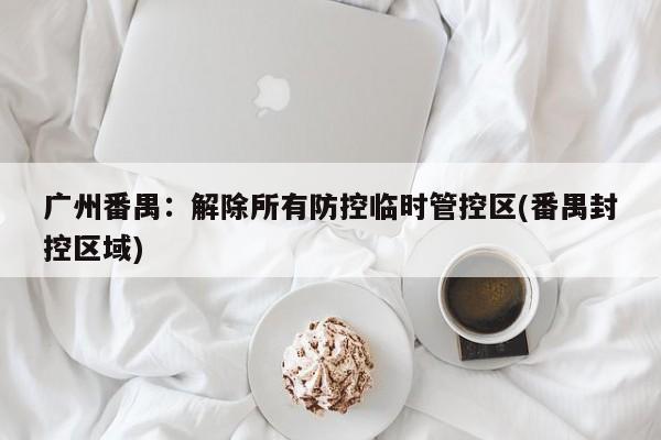 广州番禺：解除所有防控临时管控区(番禺封控区域)