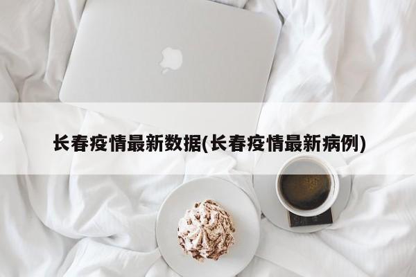 长春疫情最新数据(长春疫情最新病例)