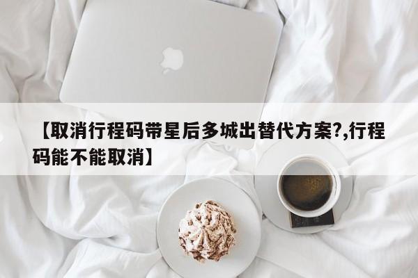 【取消行程码带星后多城出替代方案?,行程码能不能取消】