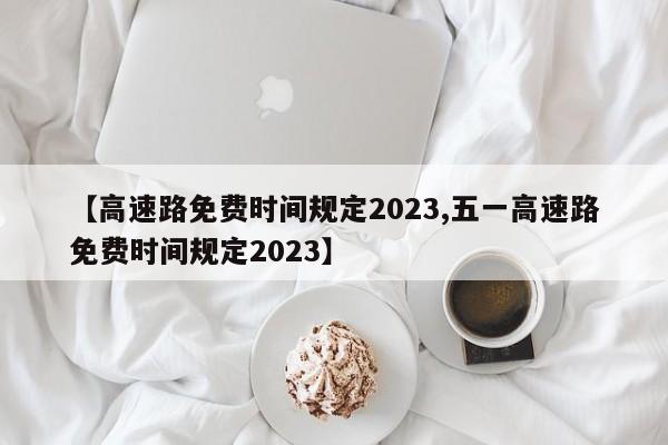 【高速路免费时间规定2023,五一高速路免费时间规定2023】