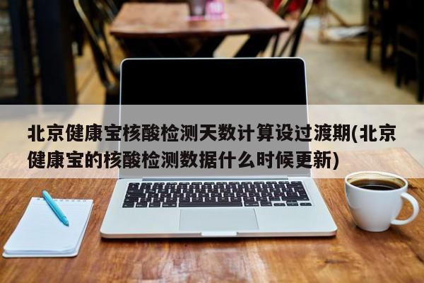 北京健康宝核酸检测天数计算设过渡期(北京健康宝的核酸检测数据什么时候更新)