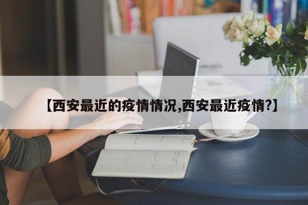 【西安最近的疫情情况,西安最近疫情?】