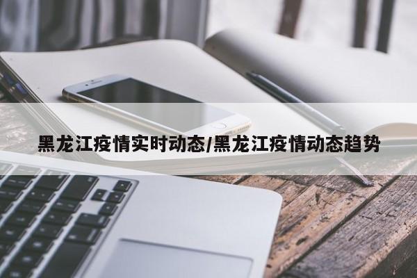 黑龙江疫情实时动态/黑龙江疫情动态趋势