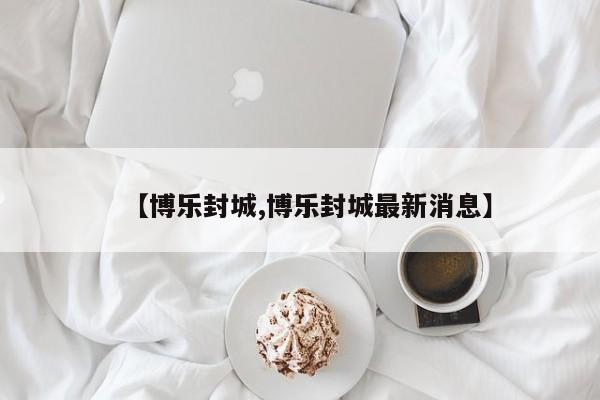 【博乐封城,博乐封城最新消息】