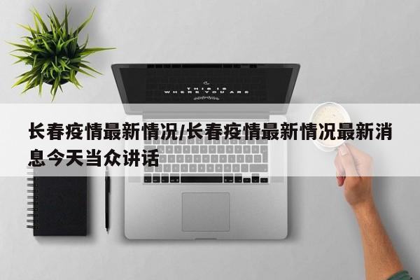 长春疫情最新情况/长春疫情最新情况最新消息今天当众讲话