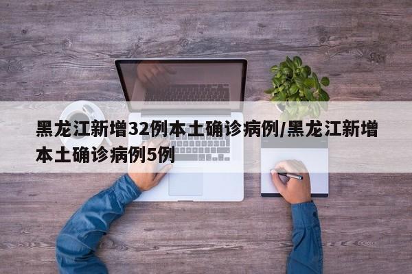 黑龙江新增32例本土确诊病例/黑龙江新增本土确诊病例5例