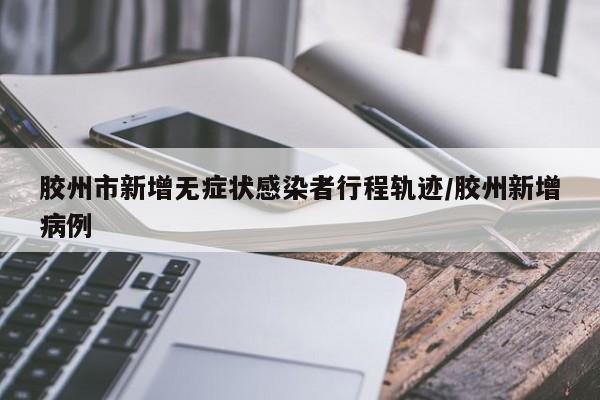 胶州市新增无症状感染者行程轨迹/胶州新增病例