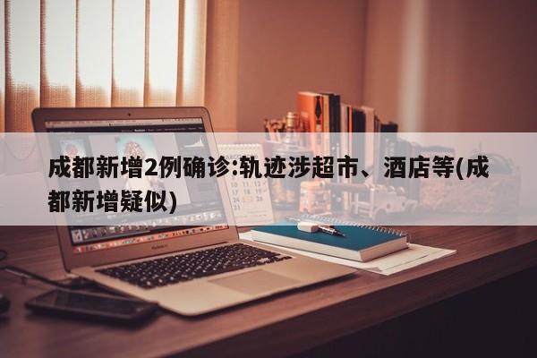成都新增2例确诊:轨迹涉超市、酒店等(成都新增疑似)