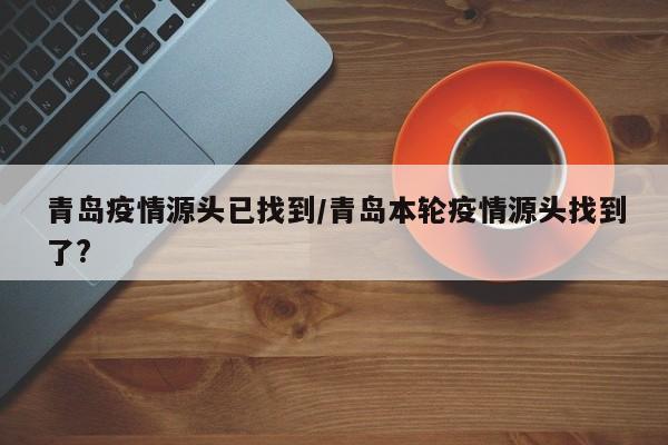 青岛疫情源头已找到/青岛本轮疫情源头找到了?