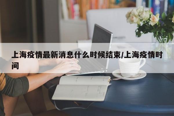 上海疫情最新消息什么时候结束/上海疫情时间