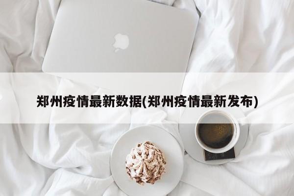 郑州疫情最新数据(郑州疫情最新发布)