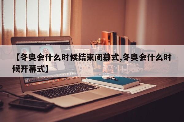 【冬奥会什么时候结束闭幕式,冬奥会什么时候开幕式】