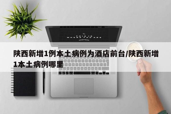 陕西新增1例本土病例为酒店前台/陕西新增1本土病例哪里