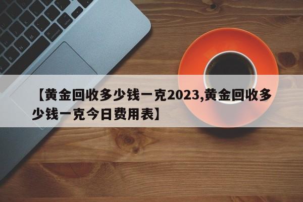 【黄金回收多少钱一克2023,黄金回收多少钱一克今日费用表】