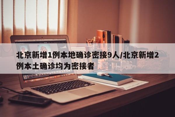 北京新增1例本地确诊密接9人/北京新增2例本土确诊均为密接者
