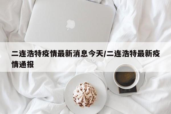 二连浩特疫情最新消息今天/二连浩特最新疫情通报