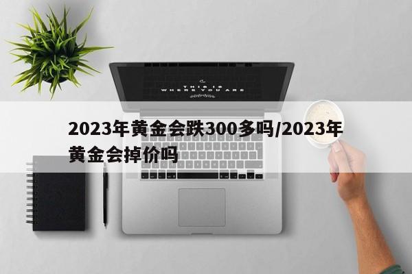 2023年黄金会跌300多吗/2023年黄金会掉价吗