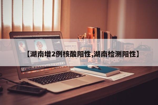 【湖南增2例核酸阳性,湖南检测阳性】