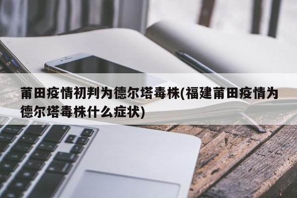 莆田疫情初判为德尔塔毒株(福建莆田疫情为德尔塔毒株什么症状)