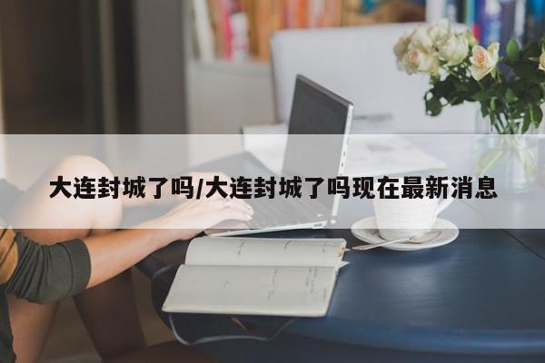 大连封城了吗/大连封城了吗现在最新消息