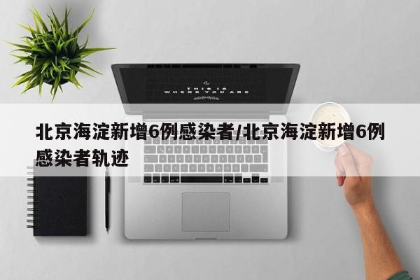 北京海淀新增6例感染者/北京海淀新增6例感染者轨迹
