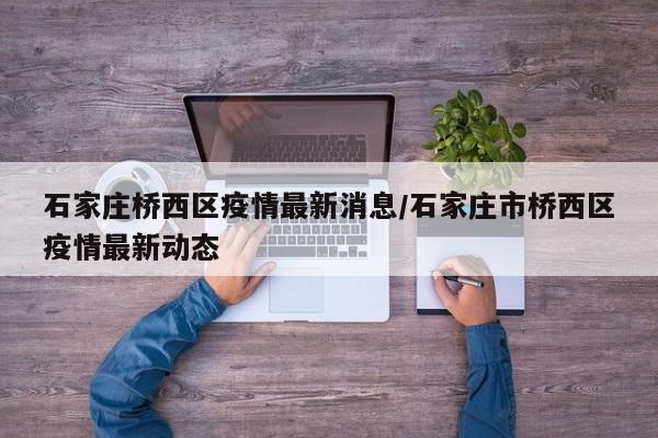 石家庄桥西区疫情最新消息/石家庄市桥西区疫情最新动态