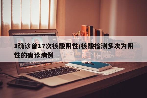1确诊曾17次核酸阴性/核酸检测多次为阴性的确诊病例