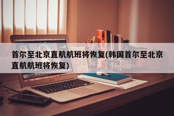 首尔至北京直航航班将恢复(韩国首尔至北京直航航班将恢复)