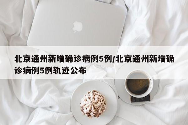 北京通州新增确诊病例5例/北京通州新增确诊病例5例轨迹公布