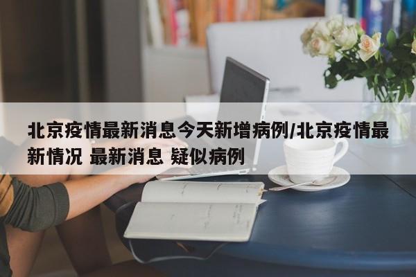 北京疫情最新消息今天新增病例/北京疫情最新情况 最新消息 疑似病例