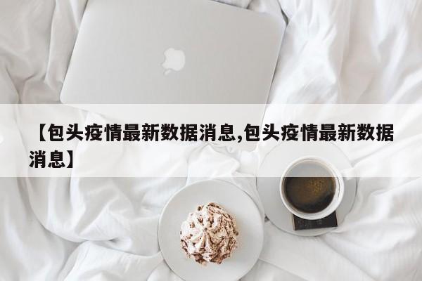 【包头疫情最新数据消息,包头疫情最新数据消息】