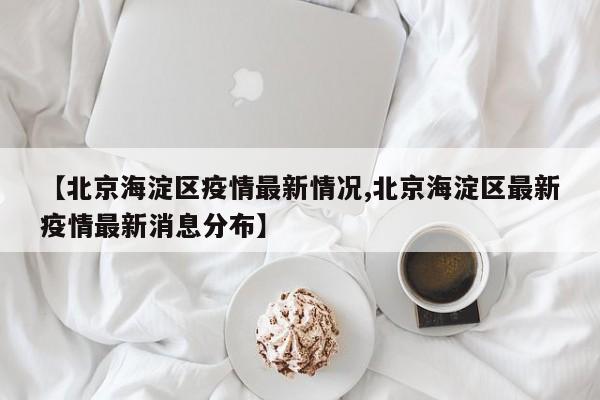 【北京海淀区疫情最新情况,北京海淀区最新疫情最新消息分布】