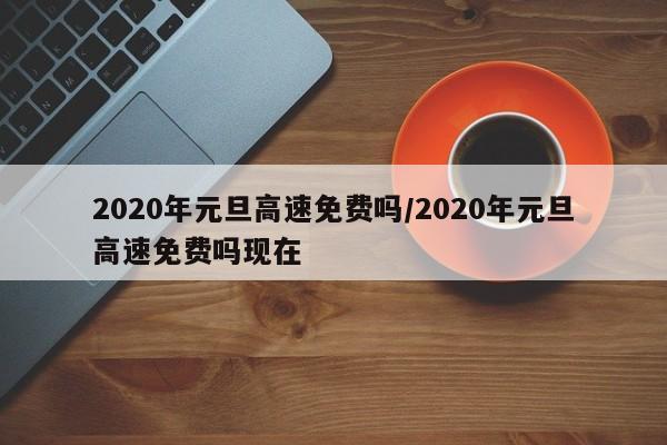 2020年元旦高速免费吗/2020年元旦高速免费吗现在