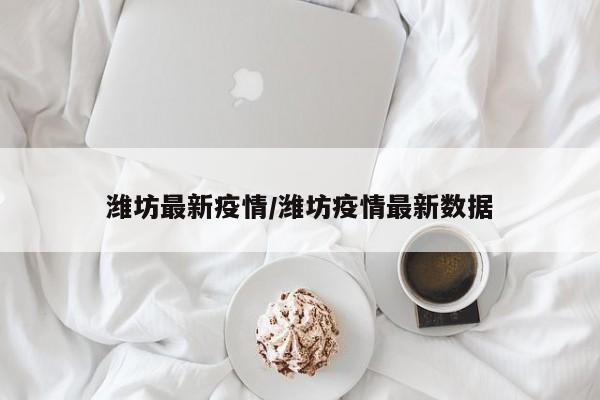 潍坊最新疫情/潍坊疫情最新数据