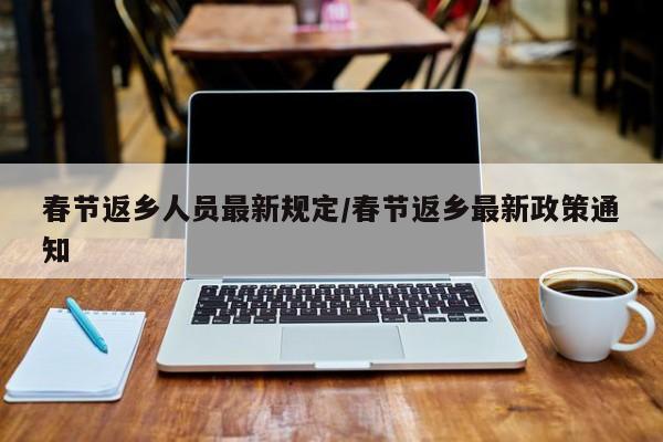 春节返乡人员最新规定/春节返乡最新政策通知
